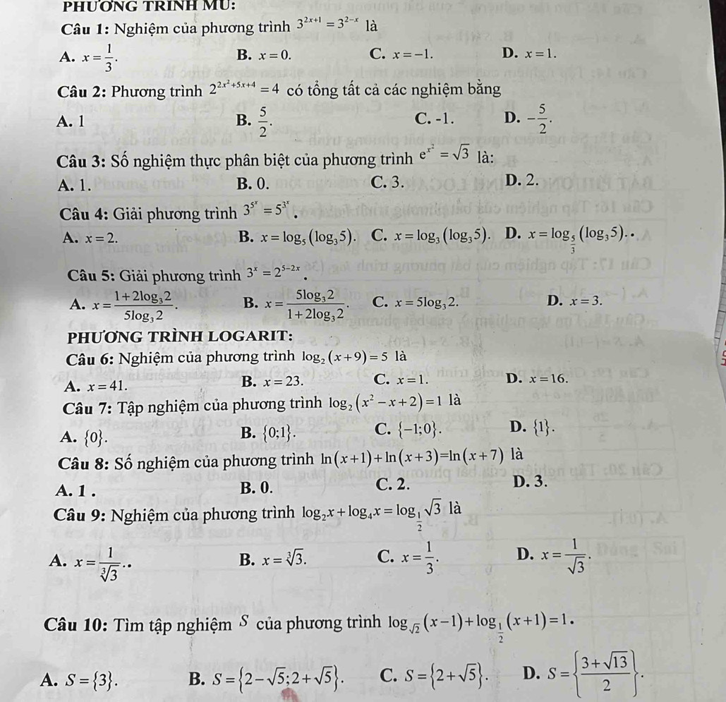 PHUƠNG TRINH MU:
Câu 1: Nghiệm của phương trình 3^(2x+1)=3^(2-x) là
A. x= 1/3 .
B. x=0. C. x=-1. D. x=1.
Câu 2: Phương trình 2^(2x^2)+5x+4=4 có tổng tất cả các nghiệm bằng
A. 1 B.  5/2 . C. -1. D. - 5/2 .
Câu 3: Số nghiệm thực phân biệt của phương trình e^(x^2)=sqrt(3) là:
A. 1. B. 0. C. 3. D. 2.
*  Câu 4: Giải phương trình 3^(5^x)=5^(3^x).
A. x=2. B. x=log _5(log _35). C. x=log _3(log _35). D. x=log _ 5/3 (log _35)..
Câu 5: Giải phương trình 3^x=2^(5-2x).
A. x=frac 1+2log _325log _32. B. x=frac 5log _321+2log _32. C. x=5log _32. D. x=3.
PHƯƠNG TRÌNH LOGARIT:
Câu 6: Nghiệm của phương trình log _2(x+9)=5 là
A. x=41.
B. x=23. C. x=1. D. x=16.
Câu 7: Tập nghiệm của phương trình log _2(x^2-x+2)=1 là
B.
C.
A.  0 .  0;1 .  -1;0 . D.  1 .
Câu 8: Số nghiệm của phương trình ln (x+1)+ln (x+3)=ln (x+7) là
A. 1 . B. 0. C. 2. D. 3.
* Câu 9: Nghiệm của phương trình log _2x+log _4x=log _ 1/2 sqrt(3) là
A. x= 1/sqrt[3](3) .. x= 1/3 . x= 1/sqrt(3) .
B. x=sqrt[3](3). C. D.
Câu 10: Tìm tập nghiệm δ của phương trình log _sqrt(2)(x-1)+log _ 1/2 (x+1)=1.
A. S= 3 . B. S= 2-sqrt(5);2+sqrt(5) . C. S= 2+sqrt(5) . D. S=  (3+sqrt(13))/2  .