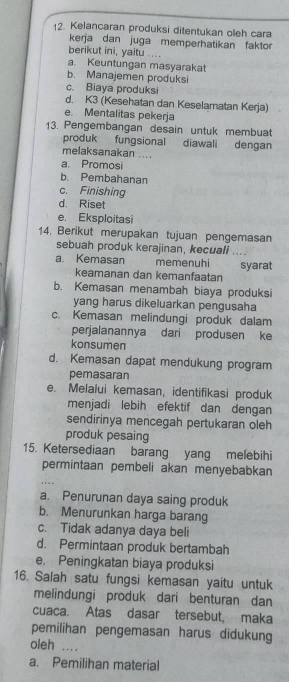 Kelancaran produksi ditentukan oleh cara
kerja dan juga memperhatikan faktor
berikut ini, yaitu ....
a. Keuntungan masyarakat
b. Manajemen produksi
c. Biaya produksi
d. K3 (Kesehatan dan Keselamatan Kerja)
e. Mentalitas pekerja
13. Pengembangan desain untuk membuat
produk fungsional diawali dengan
melaksanakan ....
a. Promosi
b. Pembahanan
c. Finishing
d. Riset
e. Eksploitasi
14. Berikut merupakan tujuan pengemasan
sebuah produk kerajinan, kecuali
a. Kemasan memenuhi syarat
keamanan dan kemanfaatan
b. Kemasan menambah biaya produksi
yang harus dikeluarkan pengusaha
c. Kemasan melindungi produk dalam
perjalanannya dari produsen ke
konsumen
d. Kemasan dapat mendukung program
pemasaran
e. Melalui kemasan, identifikasi produk
menjadi lebih efektif dan dengan
sendirinya mencegah pertukaran oleh
produk pesaing
15. Ketersediaan barang yang melebihi
permintaan pembeli akan menyebabkan
a. Penurunan daya saing produk
b. Menurunkan harga barang
c. Tidak adanya daya beli
d. Permintaan produk bertambah
e. Peningkatan biaya produksi
16. Salah satu fungsi kemasan yaitu untuk
melindungi produk dari benturan dan
cuaca. Atas dasar tersebut, maka
pemilihan pengemasan harus didukung
oleh_
a. Pemilihan material