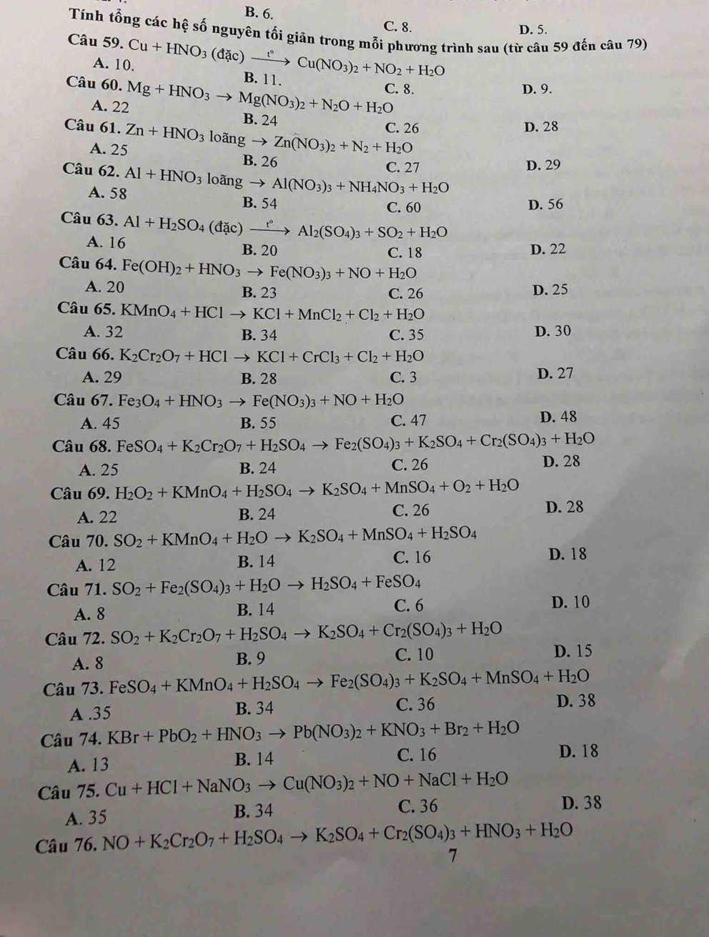 B. 6.
C. 8. D. 5.
Tính tổng các hệ số nguyên tối giản trong mỗi phương trình sau (từ câu 59 đến câu 79)
Câu 59. Cu+HNO_3(dac)xrightarrow t°Cu(NO_3)_2+NO_2+H_2O B. 11.
A. 10.
Câu 60. Mg+HNO_3to Mg(NO_3)_2+N_2O+H_2O C. 8. D. 9.
A. 22 B. 24
C. 26 D. 28
Câu 61. Zn+HNO_3 loangto Zn(NO_3)_2+N_2+H_2O
A. 25 B. 26
C. 27 D. 29
Câu 62. Al+HNO_3 loãns gto Al(NO_3)_3+NH_4NO_3+H_2O
A. 58 B. 54
C. 60 D. 56
Câu 63. Al+H_2SO_4(dac)xrightarrow t°Al_2(SO_4)_3+SO_2+H_2O
A. 16 B. 20
C. 18 D. 22
Câu 64. Fe(OH)_2+HNO_3to Fe(NO_3)_3+NO+H_2O
A. 20 B. 23 C. 26 D. 25
Câu 65. KMnO_4+HClto KCl+MnCl_2+Cl_2+H_2O
A. 32 B. 34 C. 35 D. 30
Câu 66. K_2Cr_2O_7+HClto KCl+CrCl_3+Cl_2+H_2O
A. 29 B. 28 C. 3 D. 27
Câu 67. Fe_3O_4+HNO_3to Fe(NO_3)_3+NO+H_2O
A. 45 B. 55 C. 47 D. 48
Câu 68. FeSO_4+K_2Cr_2O_7+H_2SO_4to Fe_2(SO_4)_3+K_2SO_4+Cr_2(SO_4)_3+H_2O
A. 25 B. 24 C. 26 D. 28
Câu 69. H_2O_2+KMnO_4+H_2SO_4to K_2SO_4+MnSO_4+O_2+H_2O
A. 22 B. 24 C. 26 D. 28
Câu 70. SO_2+KMnO_4+H_2Oto K_2SO_4+MnSO_4+H_2SO_4
A. 12 B. 14 C. 16 D. 18
Câu 71. SO_2+Fe_2(SO_4)_3+H_2Oto H_2SO_4+FeSO_4
A. 8 B. 14 C. 6 D. 10
Câu 72. SO_2+K_2Cr_2O_7+H_2SO_4to K_2SO_4+Cr_2(SO_4)_3+H_2O
A. 8 B. 9 C. 10 D. 15
Câu 73. FeSO_4+KMnO_4+H_2SO_4to Fe_2(SO_4)_3+K_2SO_4+MnSO_4+H_2O
A .35 B. 34 C. 36 D. 38
Câu 74. KBr+PbO_2+HNO_3to Pb(NO_3)_2+KNO_3+Br_2+H_2O
C. 16
A. 13 B. 14 D. 18
Câu 75. Cu+HCl+NaNO_3to Cu(NO_3)_2+NO+NaCl+H_2O D. 38
A. 35 B. 34 C. 36
Câu 76 6.NO+K_2Cr_2O_7+H_2SO_4to K_2SO_4+Cr_2(SO_4)_3+HNO_3+H_2O
7