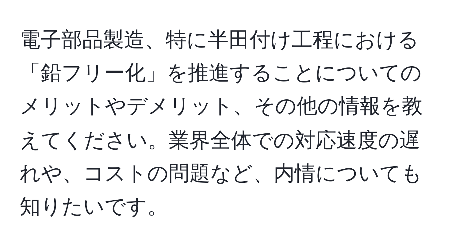 電子部品製造、特に半田付け工程における「鉛フリー化」を推進することについてのメリットやデメリット、その他の情報を教えてください。業界全体での対応速度の遅れや、コストの問題など、内情についても知りたいです。