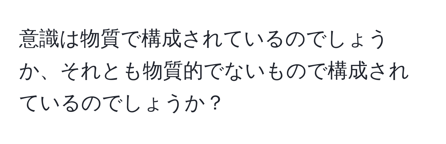 意識は物質で構成されているのでしょうか、それとも物質的でないもので構成されているのでしょうか？