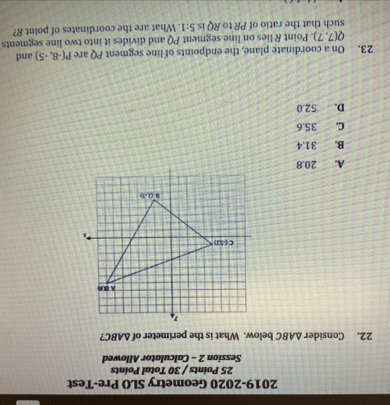 2019-2020 Geometry SLO Pre-Test
25 Points / 30 Total Points
Session 2 - Calculator Allowed
22. Consider △ ABC below. What is the perimeter of △ ABC ?
A. 20.8
B. 31.4
C. 35.6
D. 52.0
23. On a coordinate plane, the endpoints of line segment PQ are P(-8,-5) and
Q(7,7). Point R lies on line segment PQ and divides it into two line segments
such that the ratio of PR to RQ is 5:1. What are the coordinates of point R?