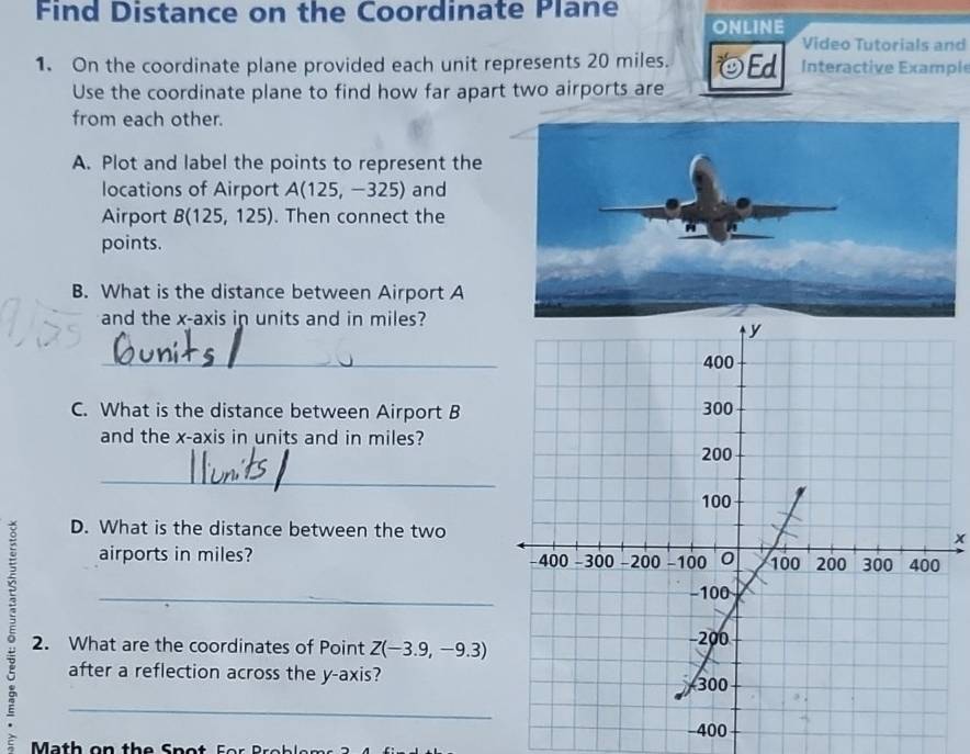 Find Distance on the Coordinate Plane ONLINE 
Video Tutorials and 
1. On the coordinate plane provided each unit represents 20 miles. odot Ed Interactive Example 
Use the coordinate plane to find how far apart two airports are 
from each other. 
A. Plot and label the points to represent the 
locations of Airport A(125,-325) and 
Airport B(125,125). Then connect the 
points. 
B. What is the distance between Airport A
and the x-axis in units and in miles? 
_ 
C. What is the distance between Airport B
and the x-axis in units and in miles? 
_ 
D. What is the distance between the twox 
airports in miles? 
; 2. What are the coordinates of Point Z(-3.9,-9.3)
after a reflection across the y-axis? 
Math on the Spot For Broblems 3