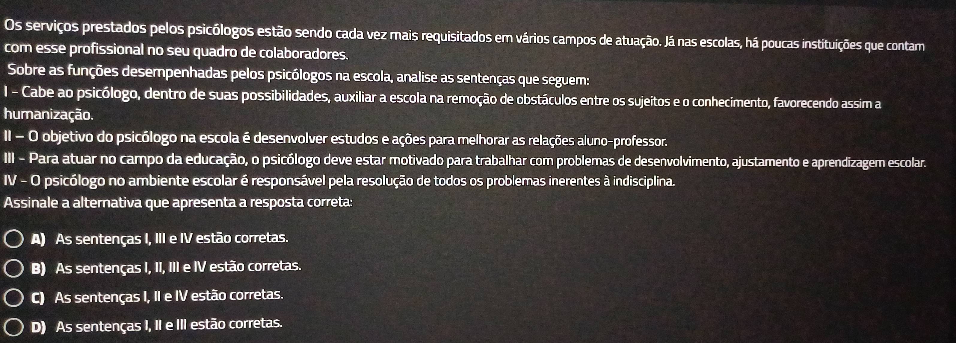 Os serviços prestados pelos psicólogos estão sendo cada vez mais requisitados em vários campos de atuação. Já nas escolas, há poucas instituições que contam
com esse profissional no seu quadro de colaboradores.
Sobre as funções desempenhadas pelos psicólogos na escola, analise as sentenças que seguem:
I - Cabe ao psicólogo, dentro de suas possibilidades, auxiliar a escola na remoção de obstáculos entre os sujeitos e o conhecimento, favorecendo assim a
humanização.
II - O objetivo do psicólogo na escola é desenvolver estudos e ações para melhorar as relações aluno-professor.
III - Para atuar no campo da educação, o psicólogo deve estar motivado para trabalhar com problemas de desenvolvimento, ajustamento e aprendizagem escolar.
IV - O psicólogo no ambiente escolar é responsável pela resolução de todos os problemas inerentes à indisciplina.
Assinale a alternativa que apresenta a resposta correta:
A) As sentenças I, III e IV estão corretas.
B) As sentenças I, II, III e IV estão corretas.
C) As sentenças I, II e IV estão corretas.
D) As sentenças I, II e III estão corretas.