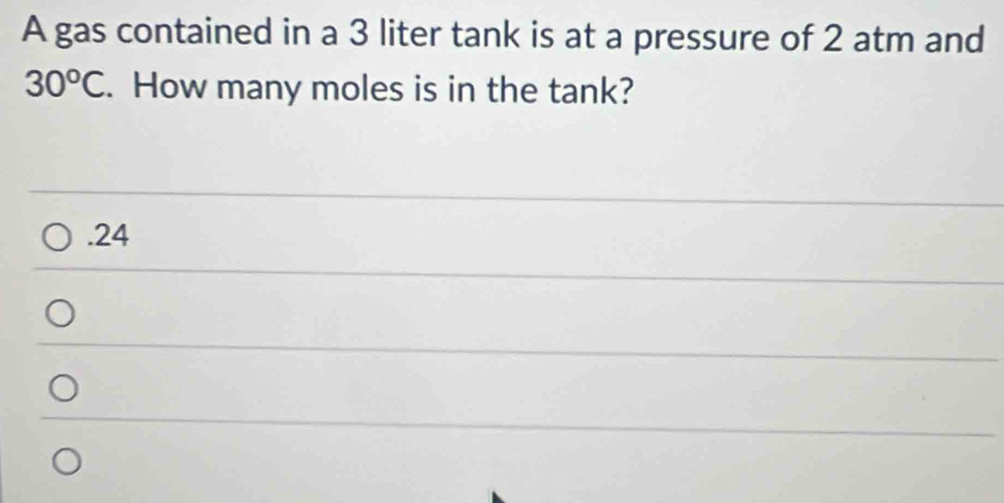 A gas contained in a 3 liter tank is at a pressure of 2 atm and
30^oC. How many moles is in the tank?. 24