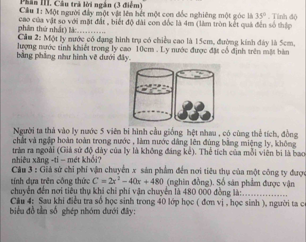 Phân III. Câu trả lời ngắn (3 điểm) 
Câu 1: Một người đầy một vật lên hết một con dốc nghiêng một góc là 35°. Tính độ 
cao của vật so với mặt đất , biết độ dài con dốc là 4m (làm tròn kết quả đến số thập 
phân thứ nhất) là: 
Câu 2: Một ly nước có dạng hình trụ có chiều cao là 15cm, đường kính đáy là 5cm, 
lượng nước tỉnh khiết trong ly cao 10cm. Ly nước được đặt cố định trên mặt bàn 
bằng phẳng như hình vẽ dưới đây. 
Người ta thả vào ly nước 5 viên bi hình cầu giống hệt nhau , có cùng thể tích, đồng 
chất và ngập hoàn toàn trong nước , làm nước dâng lên đúng bằng miệng ly, không 
tràn ra ngoài (Giả sử độ dày của ly là không đáng kể). Thể tích của mỗi viên bi là bao 
nhiêu xăng -ti - mét khối? 
Câu 3 : Giả sử chi phí vận chuyển x sản phẩm đến nơi tiêu thụ của một công ty được 
tính dựa trên công thức C=2x^2-40x+480 (nghìn đồng). Số sản phầm được vận 
chuyển đến nơi tiêu thụ khi chi phí vận chuyển là 480 000 đồng là: 
Câu 4: Sau khi điều tra số học sinh trong 40 lớp học ( đơn vị , học sinh ), người ta có 
biểu đồ tần số ghép nhóm dưới đây: