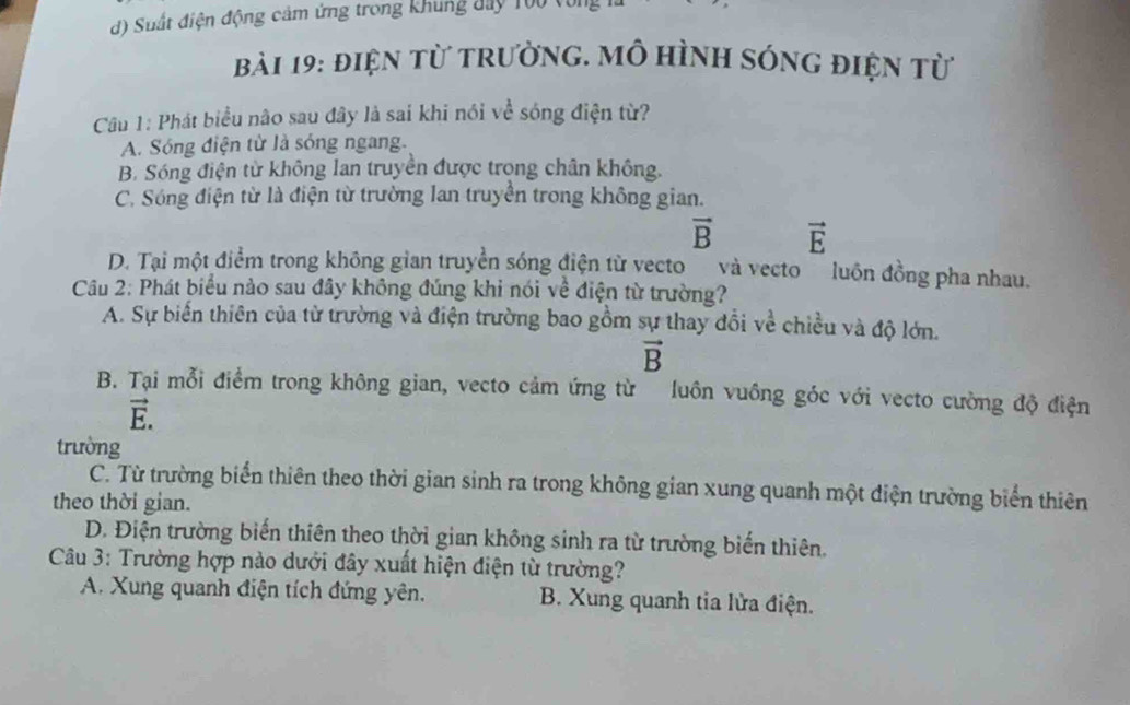 d) Suất điện động cảm ứng trong khung đay T00 vòng 
Bài 19: điện từ trường. Mô hình sóng điện từ
Câu 1: Phát biểu não sau đây là sai khi nói về sóng điện từ?
A. Sóng điện từ là sóng ngang.
B. Sóng điện từ không lan truyền được trọng chân không.
C. Sóng điện từ là điện từ trường lan truyền trong không gian.
vector B vector E
D. Tại một điểm trong không gian truyền sóng điện từ vecto và vecto luôn đồng pha nhau.
Câu 2: Phát biểu nào sau đây không đúng khi nói về điện từ trường?
A. Sự biến thiên của từ trường và điện trường bao gồm sự thay đổi về chiều và độ lớn.
vector B
B. Tại mỗi điểm trong không gian, vecto cảm ứng từ luôn vuông góc với vecto cường độ điện
vector E. 
trường
C. Từ trường biển thiên theo thời gian sinh ra trong không gian xung quanh một điện trường biển thiên
theo thời gian.
D. Điện trường biến thiên theo thời gian không sinh ra từ trường biến thiên.
Câu 3: Trường hợp nào dưới đây xuất hiện điện từ trường?
A. Xung quanh điện tích đứng yên. B. Xung quanh tia lửa điện.