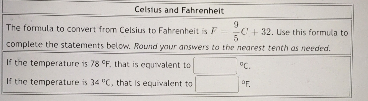 Celsius and Fahrenheit 
The formula to convert from Celsius to Fahrenheit is F= 9/5 C+32. Use this formula to 
complete the statements below. Round your answers to the nearest tenth as needed. 
If the temperature is 78°F, , that is equivalent to □°C. 
If the temperature is 34°C , that is equivalent to □°F.