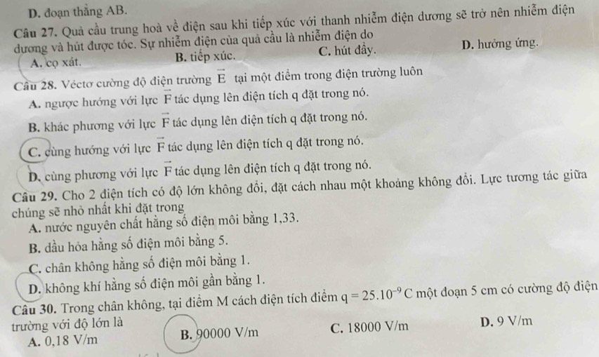 D. đoạn thẳng AB.
Câu 27. Quả cầu trung hoà về điện sau khi tiếp xúc với thanh nhiễm điện dương sẽ trở nên nhiễm điện
dương và hút được tóc. Sự nhiễm điện của quả cầu là nhiễm điện do
A. cọ xát. B. tiếp xúc. C. hút đầy. D. hưởng ứng.
Câu 28. Véctơ cường độ điện trường vector E tại một điểm trong điện trường luôn
A. ngược hướng với lực vector F tác dụng lên điện tích q đặt trong nó.
B. khác phương với lực vector F tác dụng lên điện tích q đặt trong nó.
C. cùng hướng với lực vector F tác dụng lên điện tích q đặt trong nó.
D. cùng phương với lực vector F tác dụng lên điện tích q đặt trong nó.
Câu 29. Cho 2 điện tích có độ lớn không đổi, đặt cách nhau một khoảng không đổi. Lực tương tác giữa
chúng sẽ nhỏ nhất khi đặt trong
A. nước nguyên chất hằng số điện môi bằng 1, 33.
B. đầu hỏa hằng số điện môi bằng 5.
C. chân không hằng số điện môi bằng 1.
D. không khí hằng số điện môi gần bằng 1.
Câu 30. Trong chân không, tại điểm M cách điện tích điểm q=25.10^(-9)C một đoạn 5 cm có cường độ điện
trường với độ lớn là D. 9 V/m
A. 0,18 V/m B. 90000 V/m C. 18000 V/m