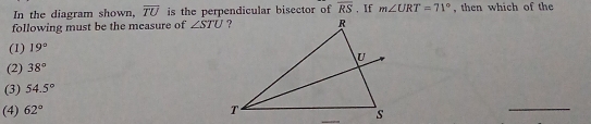 In the diagram shown, overline TU is the perpendicular bisector of overline RS. If m∠ URT=71° , then which of the
following must be the measure of ∠ STU
(1) 19°
(2) 38°
(3) 54.5°
(4) 62°
_