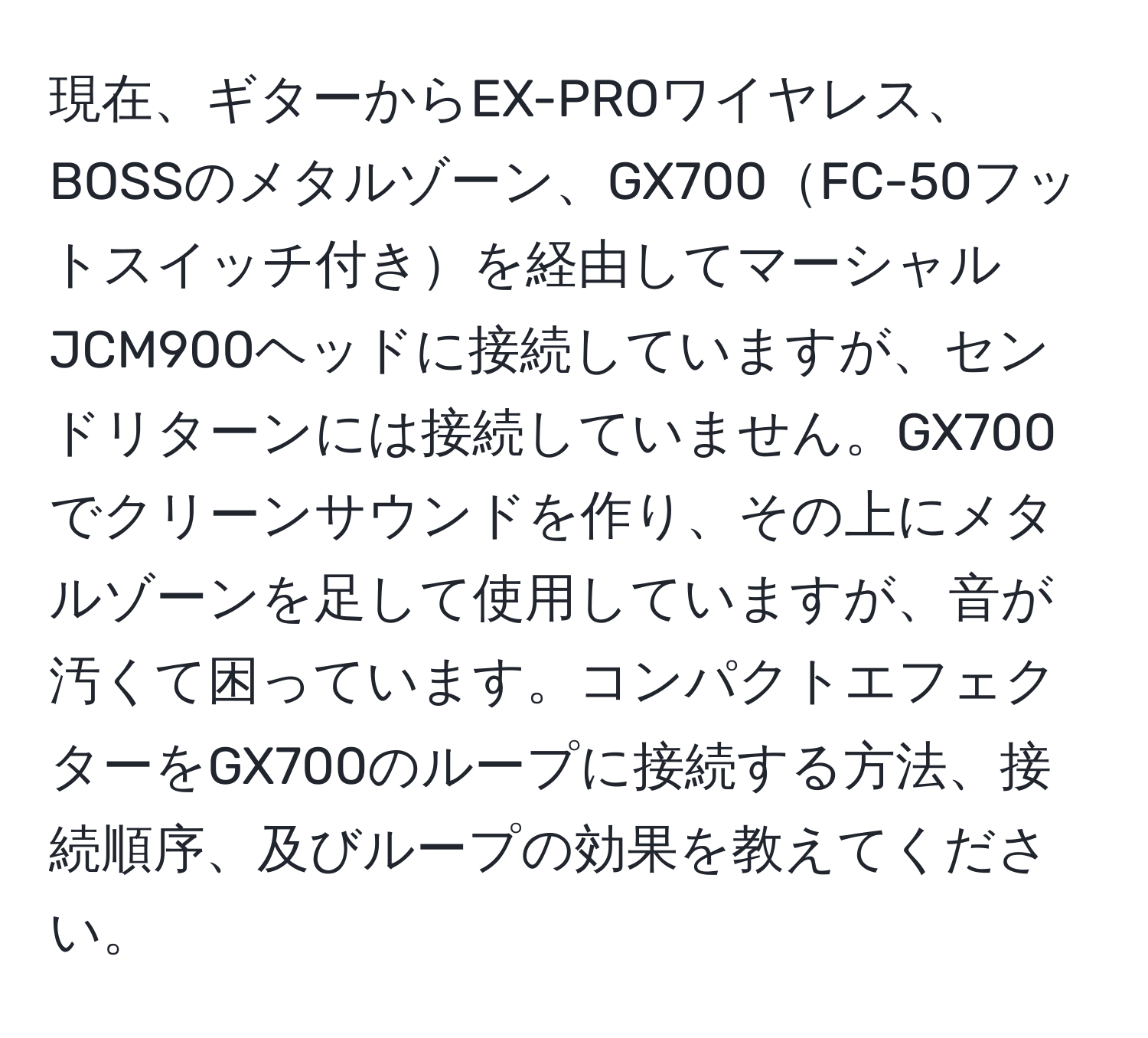 現在、ギターからEX-PROワイヤレス、BOSSのメタルゾーン、GX700FC-50フットスイッチ付きを経由してマーシャルJCM900ヘッドに接続していますが、センドリターンには接続していません。GX700でクリーンサウンドを作り、その上にメタルゾーンを足して使用していますが、音が汚くて困っています。コンパクトエフェクターをGX700のループに接続する方法、接続順序、及びループの効果を教えてください。