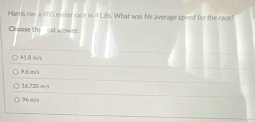 Harris ran a 400 meter race in 41.8s. What was his average speed for the race?
Choose theest answer
41.8 m/s
9.6 m/s
16,720 m/s
96 m/s