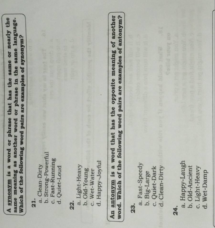 A synonym is a word or phrase that has the same or nearly the
same meaning as another word or phrase in the same language.
Which of the following word pairs are examples of synonym?
21.
a. Clean-Dirty
b. Strong-Powerful
c. Fast-Running
d. Quiet-Loud
22.
a. Light-Heavy
b. Old-Young
c. Wet-Water
d. Happy-Joyful
An antonym is a word that has the opposite meaning of another
word. Which of the following word pairs are examples of antonym?
23.
a. Fast-Speedy
b. Big-Large
c. Quiet-Dark
d. Clean-Dirty
24.
a. Happy-Laugh
b. Old-Ancient
c. Light-Heavy
d. Wet-Damp