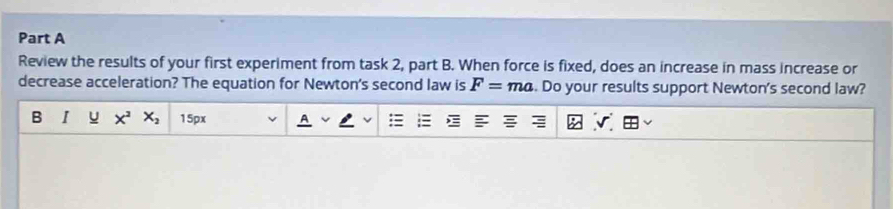 Review the results of your first experiment from task 2, part B. When force is fixed, does an increase in mass increase or 
decrease acceleration? The equation for Newton's second law is F=ma. Do your results support Newton's second law? 
B X^2X_2 15px