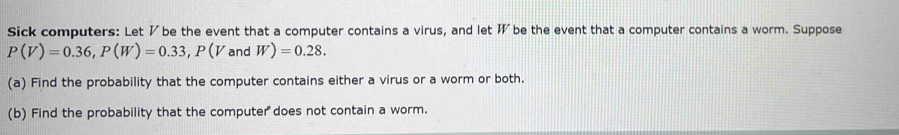 Sick computers: Let ½ be the event that a computer contains a virus, and let W be the event that a computer contains a worm. Suppose
P(V)=0.36, P(W)=0.33, P(V and W)=0.28. 
(a) Find the probability that the computer contains either a virus or a worm or both. 
(b) Find the probability that the computer does not contain a worm.