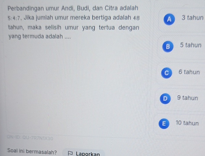 Perbandingan umur Andi, Budi, dan Citra adalah
5:4:7. Jika jumlah umur mereka bertiga adalah 48 A 3 tahun
tahun, maka selisih umur yang tertua dengan
yang termuda adalah ....
B 5 tahun
c 6 tahun
D 9 tahun
E 10 tahun
QN-ID: QU-7R7N1X30
Soal ini bermasalah? * Laporkan