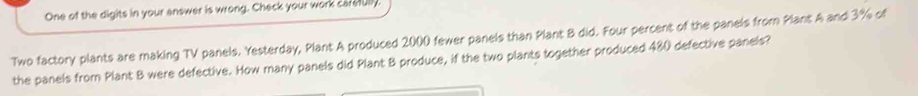 One of the digits in your answer is wrong. Check your work carefully 
Two factory plants are making TV panels. Yesterday, Plant A produced 2000 fewer panels than Plant B did. Four percent of the panels from Plant A and 3% of 
the panels from Plant B were defective. How many panels did Plant B produce, if the two plants together produced 480 defective panels?