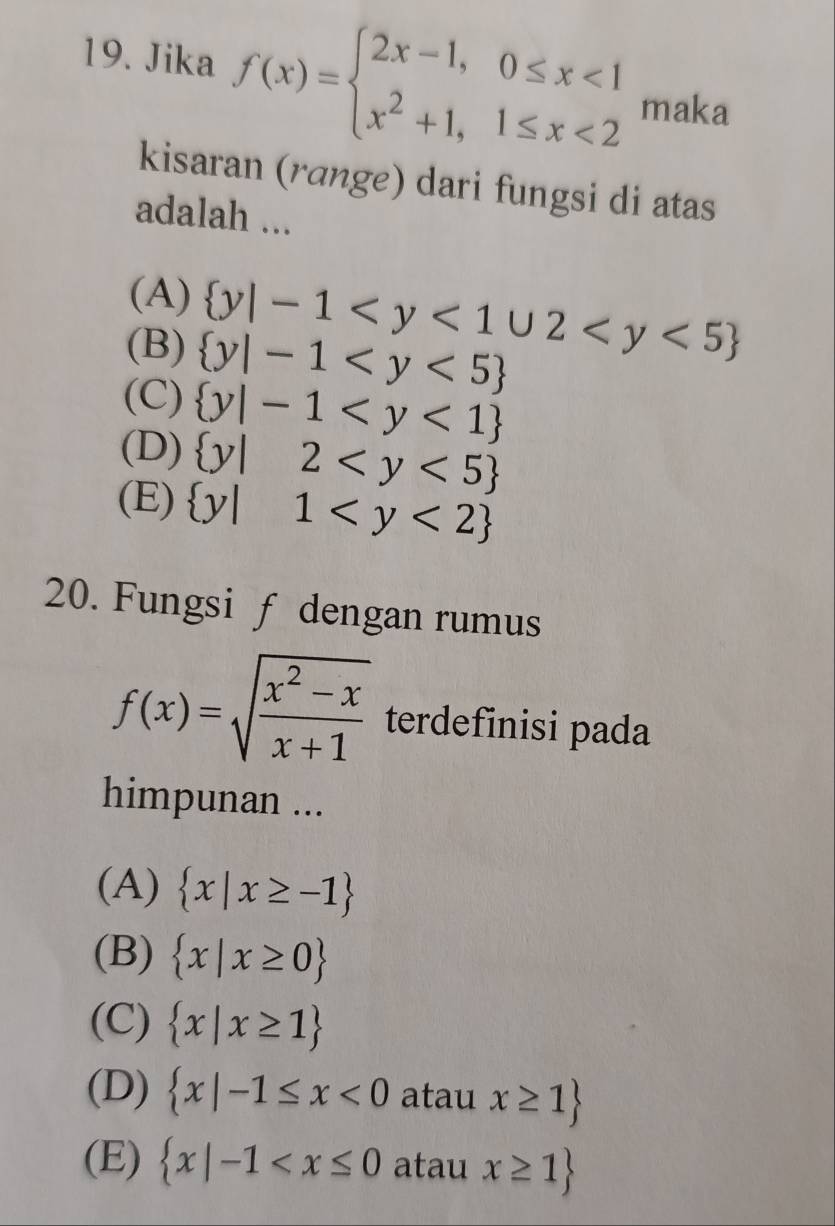 Jika f(x)=beginarrayl 2x-1,0≤ x<1 x^2+1,1≤ x<2endarray. maka
kisaran (rɑnge) dari fungsi di atas
adalah ...
(A)  y|-1
(B)  y|-1
(C)  y|-1
(D)  y|2
(E)  y|1
20. Fungsi f dengan rumus
f(x)=sqrt(frac x^2-x)x+1 terdefinisi pada
himpunan ...
(A)  x|x≥ -1
(B)  x|x≥ 0
(C)  x|x≥ 1
(D)  x|-1≤ x<0</tex> atau x≥ 1
(E)  x|-1 atau x≥ 1