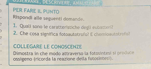 DSErVäRE, DESCRIVERE, ANALIZZARE 
PER FARE IL PUNTO 
Rispondi alle seguenti domande. 
3 1. Quali sono le caratteristiche degli eubatteri? 
2. Che cosa significa fotoautotrofo? E chemioautotrofo? 
COLLEGARE LE CONOSCENZE 
Dimostra in che modo attraverso la fotosintesi si produce 
ossigeno (ricorda la reazione della fotosintesi).