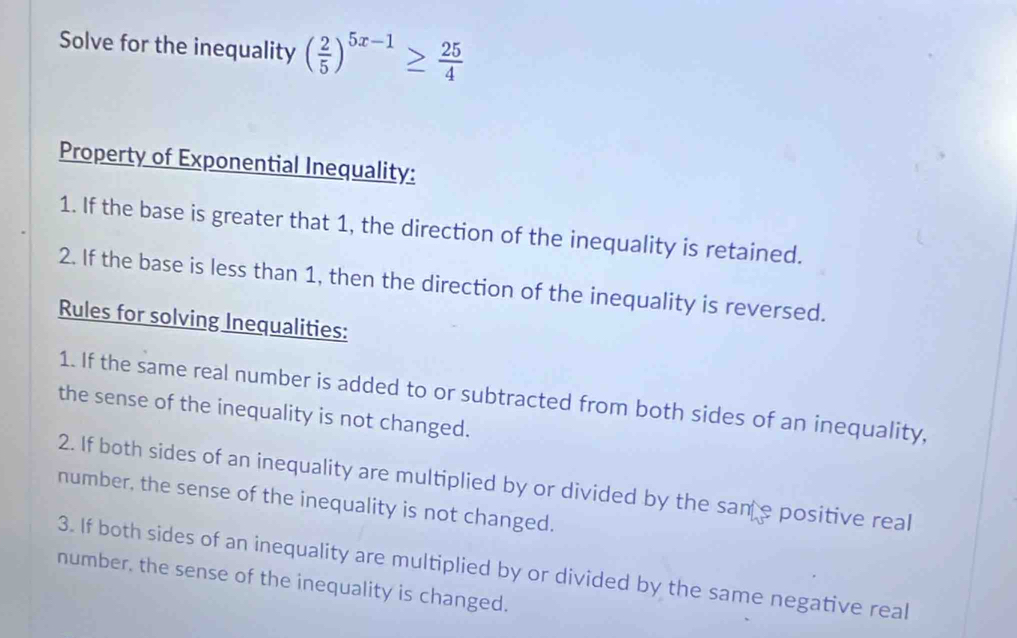 Solve for the inequality ( 2/5 )^5x-1≥  25/4 
Property of Exponential Inequality: 
1. If the base is greater that 1, the direction of the inequality is retained. 
2. If the base is less than 1, then the direction of the inequality is reversed. 
Rules for solving Inequalities: 
1. If the same real number is added to or subtracted from both sides of an inequality, 
the sense of the inequality is not changed. 
2. If both sides of an inequality are multiplied by or divided by the san e positive real 
number, the sense of the inequality is not changed. 
3. If both sides of an inequality are multiplied by or divided by the same negative real 
number, the sense of the inequality is changed.