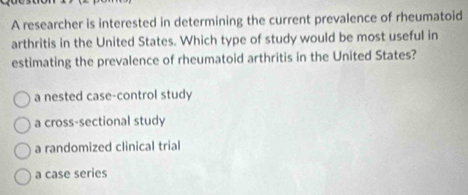 A researcher is interested in determining the current prevalence of rheumatoid
arthritis in the United States. Which type of study would be most useful in
estimating the prevalence of rheumatoid arthritis in the United States?
a nested case-control study
a cross-sectional study
a randomized clinical trial
a case series