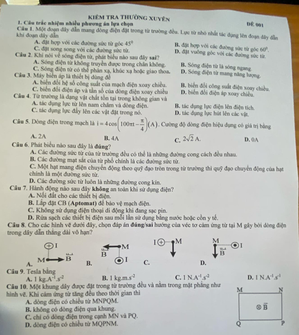 kiêM tRA thường Xuyên
1. Câu trắc nhiệm nhiều phương án lựa chọn Để 001
Câu 1. Một đoạn dây dẫn mang dòng điện đặt trong từ trường đều. Lực từ nhỏ nhất tác dụng lên đoạn đây đẫn
khi đoạn dây dẫn
A. đặt hợp với các đường sức từ góc 45°
B. đặt hợp với các đường sức từ góc 60°.
C. đặt song song với các đường sức từ.
D. đặt vuông góc với các đường sức từ.
Câu 2. Khi nói về sống điện từ, phát biểu nào sau đây sai? B. Sóng điện từ là sóng ngang.
A. Sóng điện từ không truyền được trong chân không.
C. Sóng điện từ có thể phản xạ, khúc xạ hoặc giao thoa. D. Sóng điện từ mang năng lượng.
Câu 3. Máy biển áp là thiết bị dùng để
A. biển đổi hệ số công suất của mạch điện xoay chiều. B biến đổi công suất điện xoay chiều.
C. biến đổi điện áp và tần số của dòng điện xoay chiều D. biến đổi điện áp xoay chiều.
Câu 4. Từ trường là dạng vật chất tồn tại trong không gian và
A. tác dụng lực từ lên nam châm và dòng điện. B. tác dụng lực điện lên điện tích.
C. tác dụng lực đầy lên các vật đặt trong nó. D. tác dụng lực hút lên các vật.
Câu 5. Dòng điện trong mạch là i=4cos (100π t- π /4 )(A). Cường độ dòng điện hiệu dụng có giá trị bằng
A. 2A B. 4A C. 2sqrt(2)A. D. 0A
Câu 6. Phát biểu nào sau đây là đúng?
A. Các đường sức từ của từ trường đều có thể là những đường cong cách đều nhau.
B. Các đường mạt sắt của từ phổ chính là các đường sức từ.
C. Một hạt mang điện chuyển động theo quỹ đạo tròn trong từ trường thì quỹ đạo chuyển động của hạt
chính là một đường sức từ.
D. Các đường sức từ luôn là những đường cong kín.
Câu 7. Hành động nào sau đây không an toàn khi sử dụng điện?
A. Nối đất cho các thiết bị điện.
B. Lắp đặt CB (Aptomat) để bảo vệ mạch điện.
C. Không sử dụng điện thoại di động khi đang sạc pin.
D. Rửa sạch các thiết bị điện sau mỗi lần sử dụng bằng nước hoặc cồn y tế.
Câu 8. Cho các hình vẽ dưới đây, chọn đáp án đúng/sai hướng của véc tơ cảm ứng từ tại M gây bởi dòng điện
trong dây dẫn thắng dài vô hạn?
DI
I(+) M frac Msqrt(B)endarray  enclo_1
u M
M  u/B  B
A.
B. I C. D.
Câu 9. Tesla bằng
A. 1kg.A^(-1).s^(-2) B. 1kg.m.s^(-2) C. 1N.A^(-1).s^(-2) D, IN.A^(-1).s^(-1)
Câu 10. Một khung dây được đặt trong từ trường đều và nằm trong mặt phẳng như 
hình vẽ. Khi cảm ứng từ tăng đều theo thời gian thì
A. dòng điện có chiều từ MNPQM.
B. không có dòng điện qua khung.
C. chỉ có dòng điện trong cạnh MN và PQ.
D. dòng điện có chiều từ MQPNM.