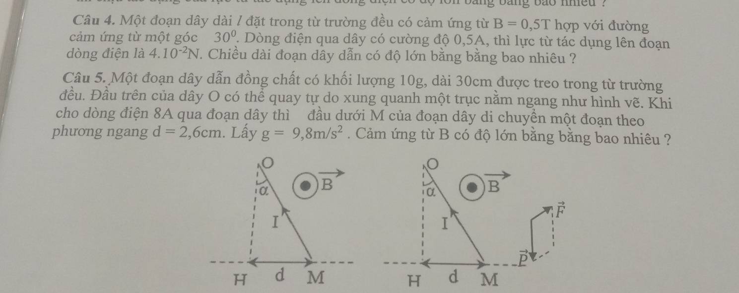 ing bang bao nmed ?
Câu 4. Một đoạn dây dài / đặt trong từ trường đều có cảm ứng từ B=0,5T hợp với đường
cảm ứng từ một góc 30°. Dòng điện qua dây có cường độ 0,5A, thì lực từ tác dụng lên đoạn
dòng điện là 4.10^(-2)N 7. Chiều dài đoạn dây dẫn có độ lớn bằng bằng bao nhiêu ?
Câu 5. Một đoạn dây dẫn đồng chất có khối lượng 10g, dài 30cm được treo trong từ trường
đều. Đầu trên của dây O có thể quay tự do xung quanh một trục nằm ngang như hình vẽ. Khi
cho dòng điện 8A qua đoạn dây thì đầu dưới M của đoạn dây di chuyền một đoạn theo
phưong ngang d=2,6cm. Lấy g=9,8m/s^2.  Cảm ứng từ B có độ lớn bằng bằng bao nhiêu ?