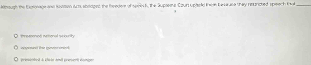 Although the Espionage and Sedition Acts abridged the freedom of speech, the Supreme Court upheld them because they restricted speech that
5
O threatened national security
apposed the government .
O presented a clear and present danger