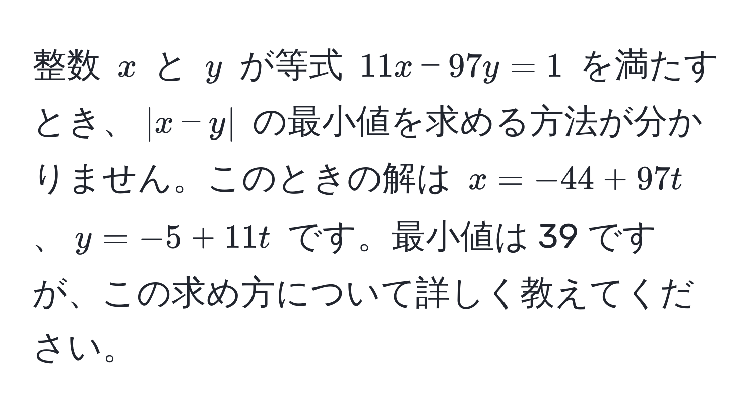 整数 $x$ と $y$ が等式 $11x - 97y = 1$ を満たすとき、$|x - y|$ の最小値を求める方法が分かりません。このときの解は $x = -44 + 97t$、$y = -5 + 11t$ です。最小値は 39 ですが、この求め方について詳しく教えてください。