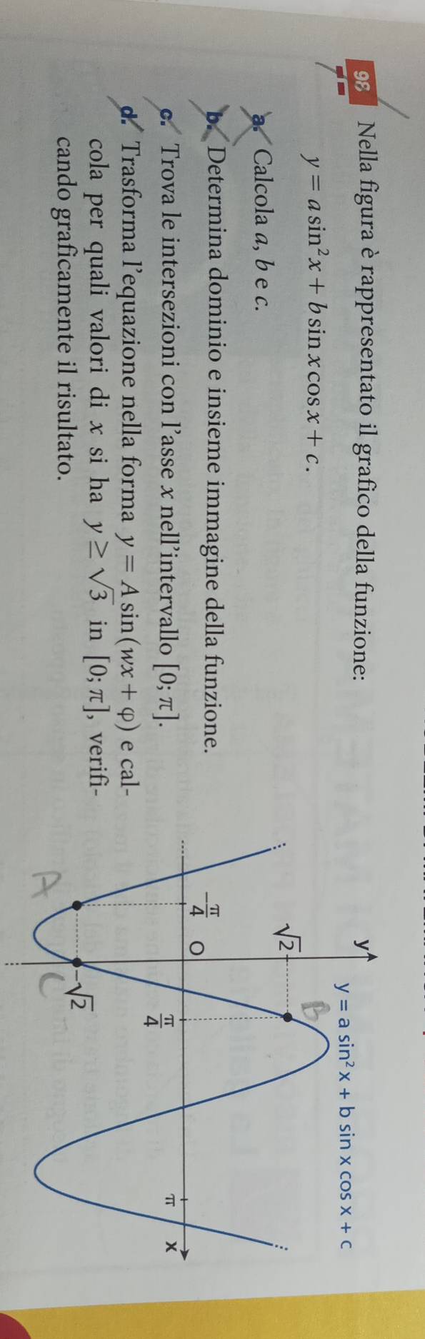 Nella figura è rappresentato il grafico della funzione:
y=asin^2x+bsin xcos x+c.
Calcola a, b e c.
b. Determina dominio e insieme immagine della funzione.
c. Trova le intersezioni con l’asse x nell’intervallo [0;π ].
Trasforma l’equazione nella forma y=Asin (wx+varphi ) e cal-
cola per quali valori di x si ha y≥ sqrt(3) in [0;π ] , verifì-
cando graficamente il risultato.