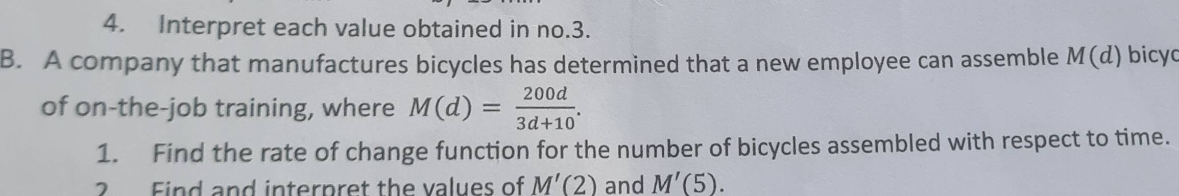 Interpret each value obtained in no.3. 
B. A company that manufactures bicycles has determined that a new employee can assemble M 1(d bicyo 
of on-the-job training, where M(d)= 200d/3d+10 . 
1. Find the rate of change function for the number of bicycles assembled with respect to time. 
2 Find and interpret the values of M'(2) and M'(5).