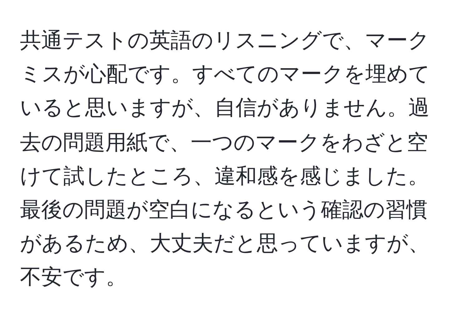 共通テストの英語のリスニングで、マークミスが心配です。すべてのマークを埋めていると思いますが、自信がありません。過去の問題用紙で、一つのマークをわざと空けて試したところ、違和感を感じました。最後の問題が空白になるという確認の習慣があるため、大丈夫だと思っていますが、不安です。