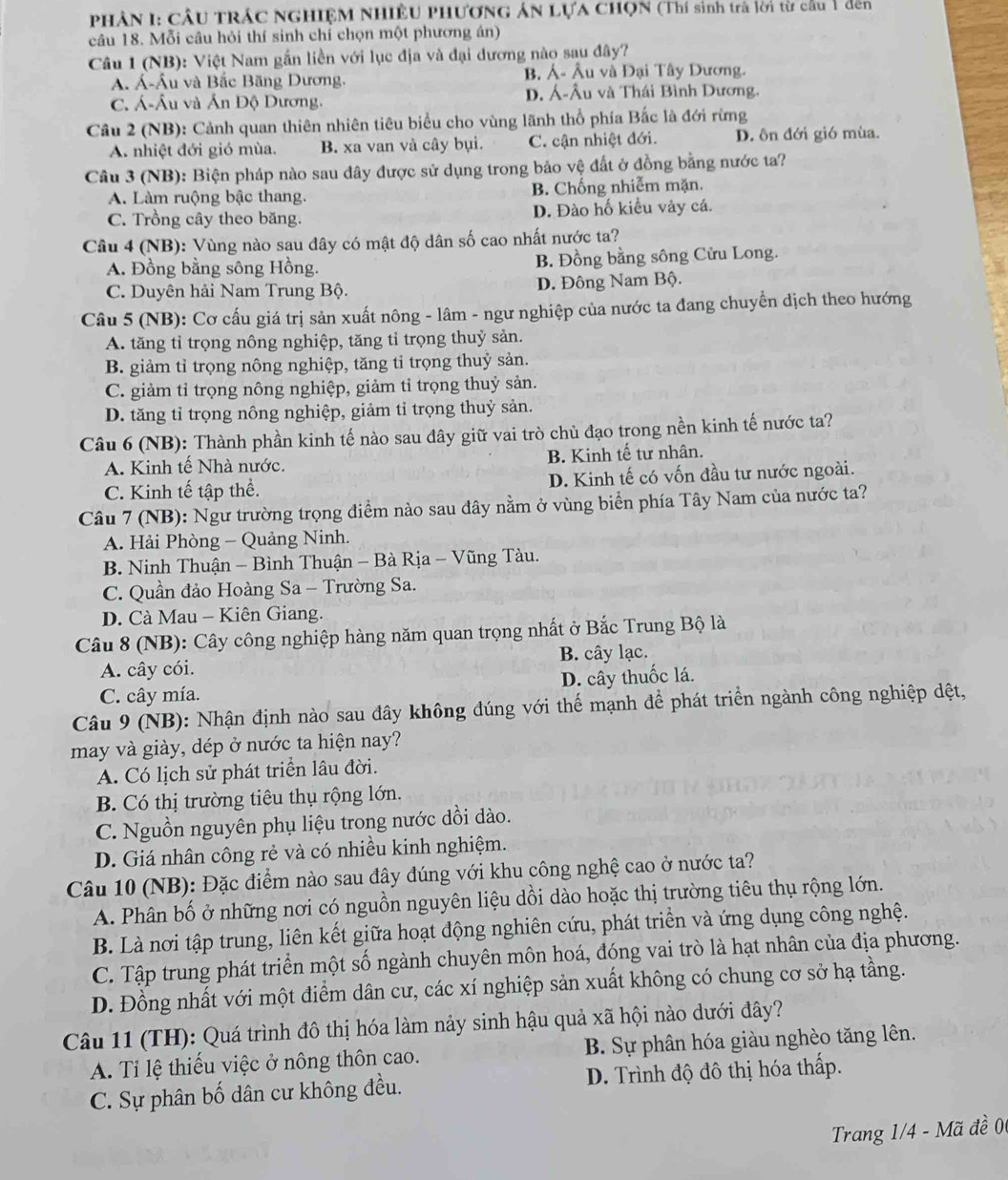 PHÂN I: CÂU TRÁC NGHIỆM NHIÊU PHƯơNG ÁN LựA CHọN (Thí sinh trà lời từ cầu 1 đến
câu 18. Mỗi câu hỏi thí sinh chỉ chọn một phương án)
Câu 1 (NB): Việt Nam gần liền với lục địa và đại dương nào sau đây?
A. Á-Âu và Bắc Băng Dương. B. Á- Âu và Đại Tây Dương.
C. Á-Âu và Ấn Độ Dương. D. Á-Âu và Thái Bình Dương.
Cầu 2 (NB): Cảnh quan thiên nhiên tiêu biểu cho vùng lãnh thổ phía Bắc là đới rừng
A. nhiệt đới gió mùa. B. xa van và cây bụi. C. cận nhiệt đới. D. ôn đới gió mùa.
Câu 3 (NB): Biện pháp nào sau đây được sử dụng trong bảo vệ đất ở đồng bằng nước ta?
A. Làm ruộng bậc thang. B. Chống nhiễm mặn.
C. Trồng cây theo băng. D. Đào hố kiều vày cá.
Câu 4 (NB): Vùng nào sau đây có mật độ dân số cao nhất nước ta?
A. Đồng bằng sông Hồng. B. Đồng bằng sông Cửu Long.
C. Duyên hải Nam Trung Bộ. D. Đông Nam Bộ.
Câu 5 (NB): Cơ cấu giá trị sản xuất nông - lâm - ngư nghiệp của nước ta đang chuyển dịch theo hướng
A. tăng tỉ trọng nông nghiệp, tăng tỉ trọng thuỷ sản.
B. giảm tỉ trọng nông nghiệp, tăng tỉ trọng thuỷ sản.
C. giảm tỉ trọng nông nghiệp, giảm tỉ trọng thuỷ sản.
D. tăng tỉ trọng nông nghiệp, giảm tỉ trọng thuỷ sản.
Câu 6 (NB): Thành phần kinh tế nào sau đây giữ vai trò chủ đạo trong nền kinh tế nước ta?
A. Kinh tế Nhà nước. B. Kinh tế tư nhân.
C. Kinh tế tập thể. D. Kinh tế có vốn đầu tư nước ngoài.
Câu 7 (NB): Ngư trường trọng điểm nào sau đây nằm ở vùng biển phía Tây Nam của nước ta?
A. Hải Phòng - Quảng Ninh.
B. Ninh Thuận - Bình Thuận - Bà Rịa - Vũng Tàu.
C. Quần đảo Hoàng Sa - Trường Sa.
D. Cà Mau - Kiên Giang.
Câu 8 (NB): Cây công nghiệp hàng năm quan trọng nhất ở Bắc Trung Bộ là
A. cây cói. B. cây lạc.
C. cây mía. D. cây thuốc lá.
Câu 9 (NB): Nhận định nào sau đây không đúng với thế mạnh để phát triển ngành công nghiệp dệt,
may và giày, dép ở nước ta hiện nay?
A. Có lịch sử phát triển lâu đời.
B. Có thị trường tiêu thụ rộng lớn.
C. Nguồn nguyên phụ liệu trong nước dồi dào.
D. Giá nhân công rẻ và có nhiều kinh nghiệm.
Câu 10 (NB): Đặc điểm nào sau đây đúng với khu công nghệ cao ở nước ta?
A. Phân bố ở những nơi có nguồn nguyên liệu dồi dào hoặc thị trường tiêu thụ rộng lớn.
B. Là nơi tập trung, liên kết giữa hoạt động nghiên cứu, phát triển và ứng dụng công nghệ.
C. Tập trung phát triển một số ngành chuyên môn hoá, đóng vai trò là hạt nhân của địa phương.
D. Đồng nhất với một điểm dân cư, các xí nghiệp sản xuất không có chung cơ sở hạ tầng.
Câu 11 (TH): Quá trình đô thị hóa làm nảy sinh hậu quả xã hội nào dưới đây?
A. Ti lệ thiếu việc ở nông thôn cao. B. Sự phân hóa giàu nghèo tăng lên.
C. Sự phân bố dân cư không đều. D. Trình độ đô thị hóa thấp.
Trang 1/4 - Mã đề 00