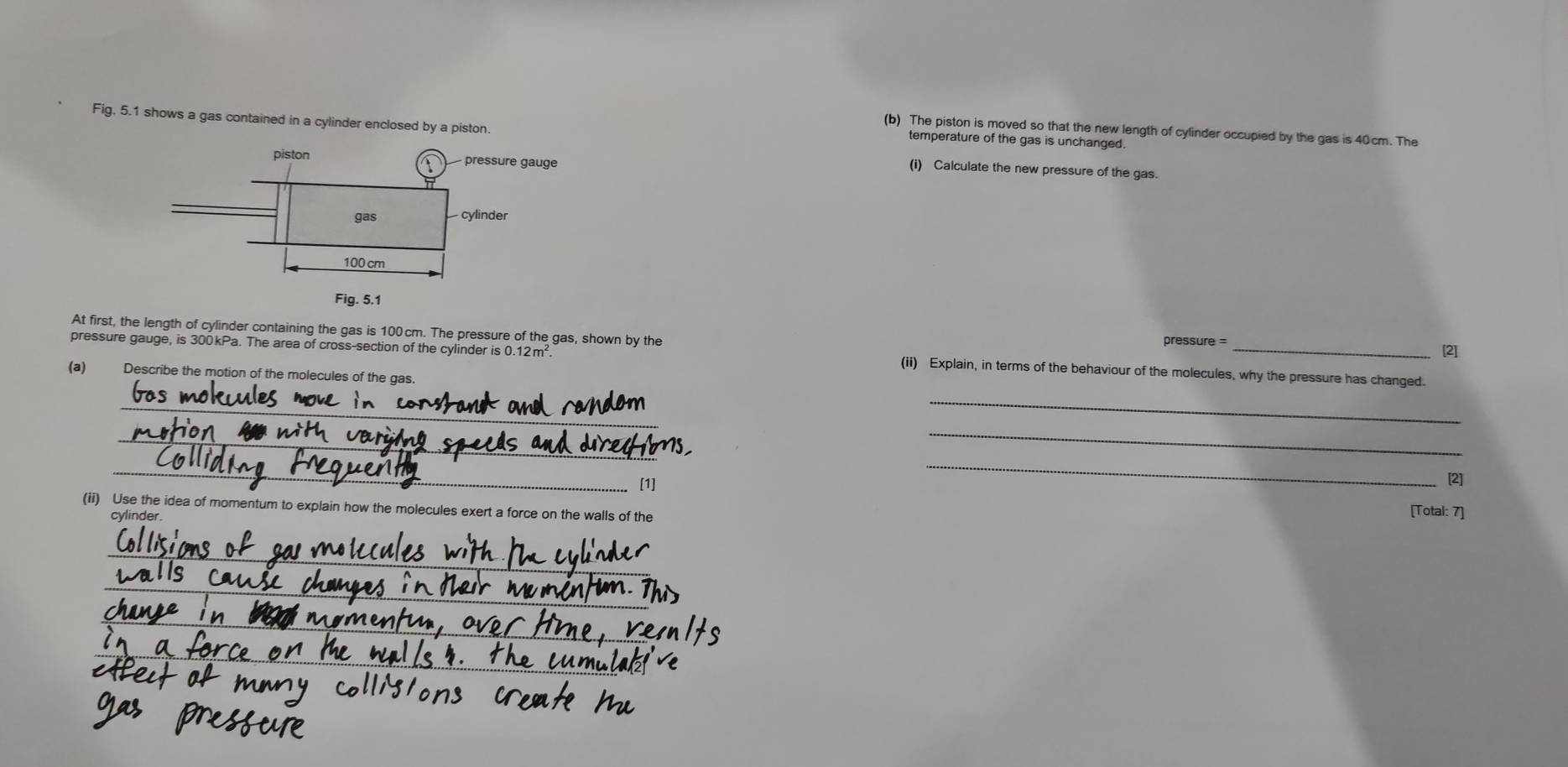 Fig. 5.1 shows a gas contained in a cylinder enclosed by a piston. 
(b) The piston is moved so that the new length of cylinder occupied by the gas is 40cm. The 
temperature of the gas is unchanged. 
(i) Calculate the new pressure of the gas. 
At first, the length of cylinder containing the gas is 100cm. The pressure of the gas, shown by the 
pressure = 
[2] 
pressure gauge, is 300kPa. The area of cross-section of the cylinder is 0.12m (ii) Explain, in terms of the behaviour of the molecules, why the pressure has changed. 
(a) Describe the motion of the molecules of the gas. 
_ 
_ 
_ 
_ 
_ 
[1] 
_ 
[2] 
(ii) Use the idea of momentum to explain how the molecules exert a force on the walls of the [Total: 7] 
cylinder 
_ 
_ 
_ 
_