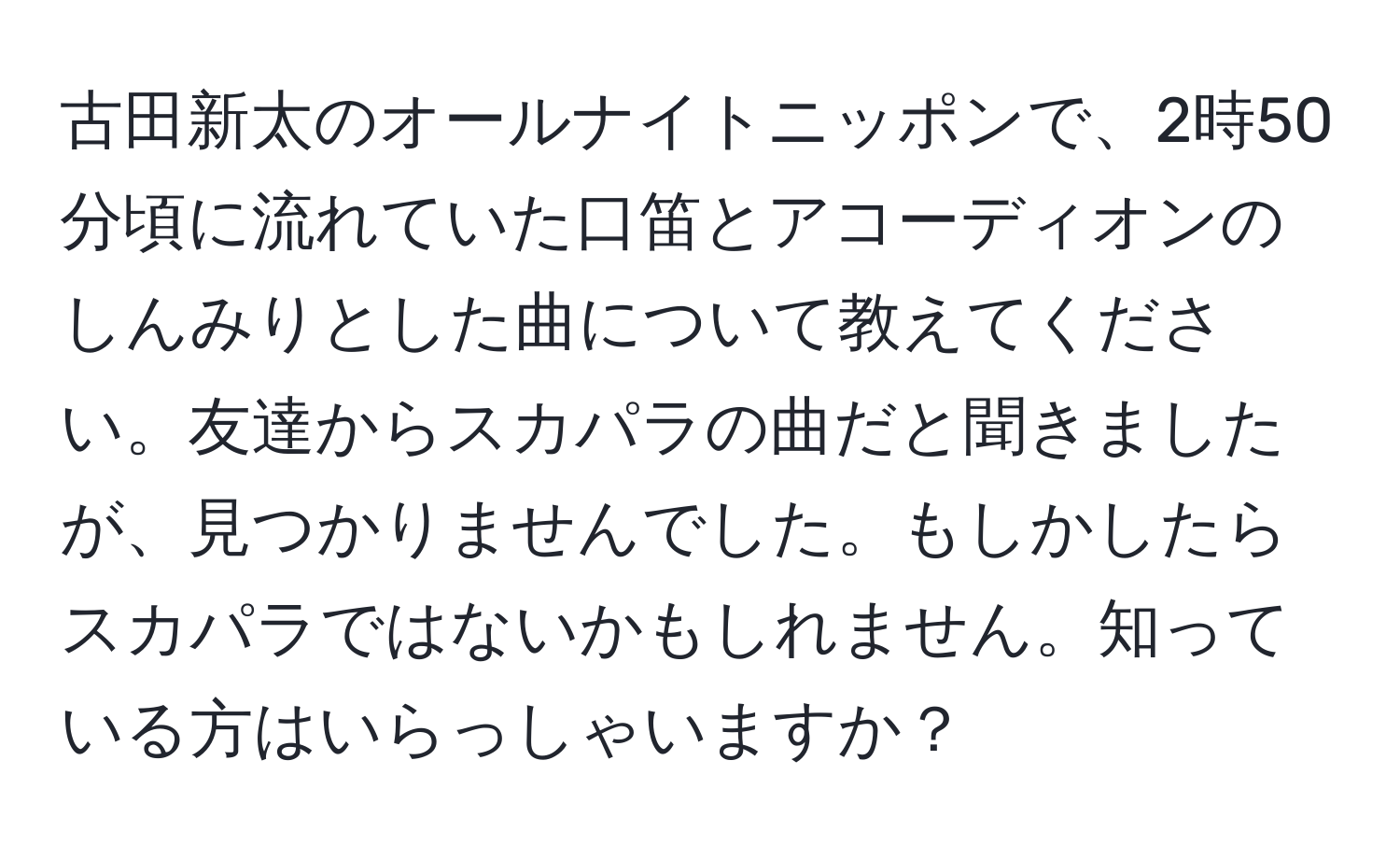 古田新太のオールナイトニッポンで、2時50分頃に流れていた口笛とアコーディオンのしんみりとした曲について教えてください。友達からスカパラの曲だと聞きましたが、見つかりませんでした。もしかしたらスカパラではないかもしれません。知っている方はいらっしゃいますか？