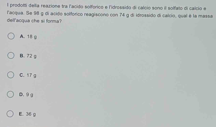 prodotti della reazione tra l'acido solforico e l'idrossido di calcio sono il solfato di calcio e
l'acqua. Se 98 g di acido solforico reagiscono con 74 g di idrossido di calcio, qual è la massa
dell'acqua che si forma?
A. 18 g
B. 72 g
C. 17 g
D. 9 g
E. 36 g