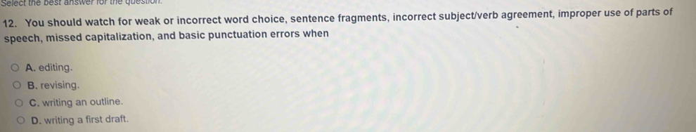 Select the best answer for the question
12. You should watch for weak or incorrect word choice, sentence fragments, incorrect subject/verb agreement, improper use of parts of
speech, missed capitalization, and basic punctuation errors when
A. editing.
B. revising.
C. writing an outline.
D. writing a first draft.