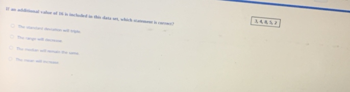 If an additional value of 16 is included in this data set, which statement is correct?
3, 4, 8, 5, 2
The standard deviation will triple.
The range will decrease
The median will remain the same.
The mean will increase