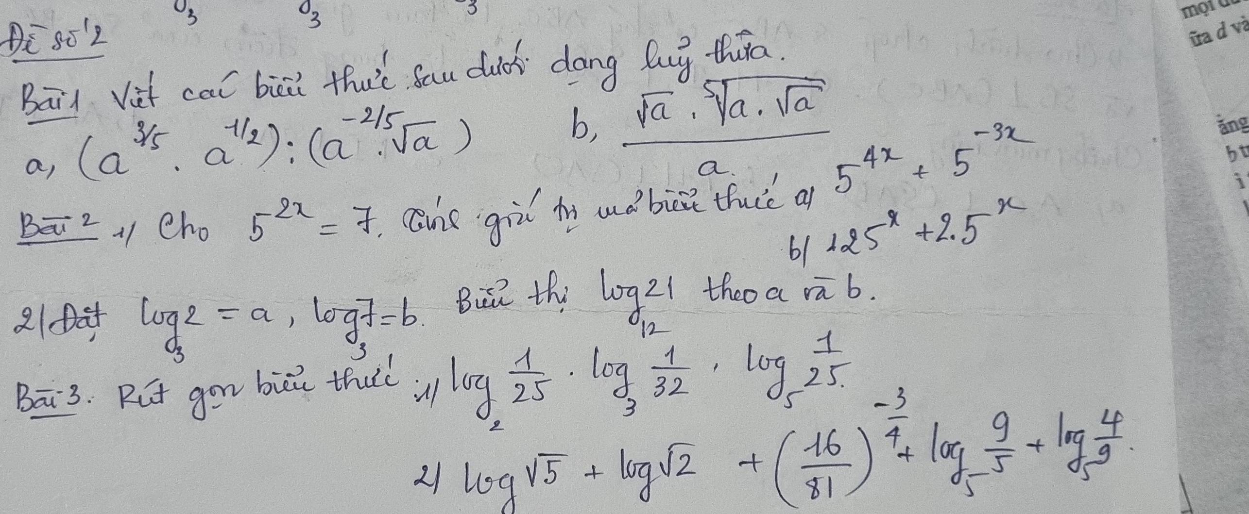 O_3 
O_2 
80'2 
3 
Bai Vih cal biāi tha’t Sau duc dōng lug thāa. 
b,  sqrt(a)· sqrt[5](a)· sqrt(a)/a 
a, (a^(frac 3)5· a^(-frac 1)2):(a^(-frac 2)5· sqrt(a)) 5^(4x)+5^(-3x)
Bāz、 cho 5^(2x)=7 cne gil iy uǒ bise tuic a 
61 125^x+2.5^x
2104 log _32=a, log 7=b Bu thi log 21 theo a overline rb. 
Bāi3. Rut gon bii thuc u log _2 1/25 · log _3 1/32 · log _5 1/25 
21 log sqrt(5)+log _sqrt(2)+( (-16)/81 )^ (-3)/4 +5 9/5 +log _5 4/9 .