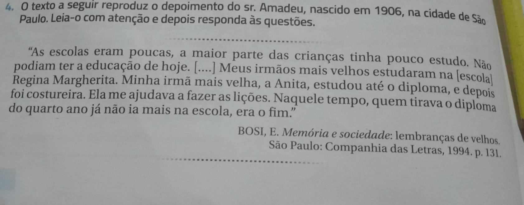 texto a seguir reproduz o depoimento do sr. Amadeu, nascido em 1906, na cidade de São 
Paulo. Leia-o com atenção e depois responda às questões. 
'As escolas eram poucas, a maior parte das crianças tinha pouco estudo. Não 
podiam ter a educação de hoje. [....] Meus irmãos mais velhos estudaram na [escola] 
Regina Margherita. Minha irmã mais velha, a Anita, estudou até o diploma, e depois 
foi costureira. Ela me ajudava a fazer as lições. Naquele tempo, quem tirava o diplôma 
do quarto ano já não ia mais na escola, era o fim.” 
BOSI, E. Memória e sociedade: lembranças de velhos. 
São Paulo: Companhia das Letras, 1994. p. 131.