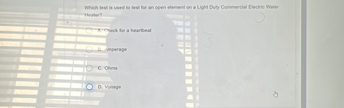 Which test is used to test for an open element on a Light Duty Commercial Electric Water
Heater?
A. Check for a heartbeat
B.Amperage
C. Ohms
D. Voltage