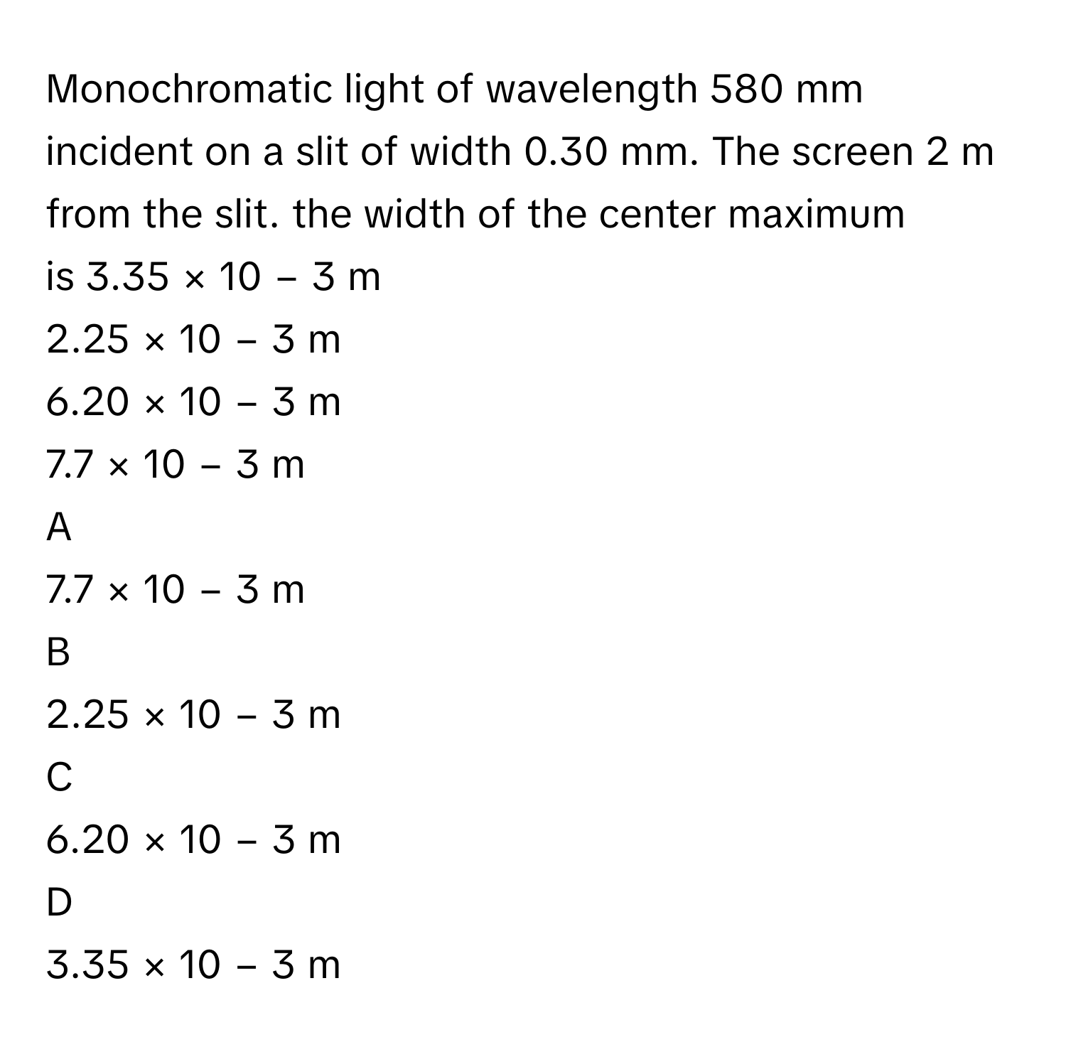 Monochromatic light of wavelength 580 mm incident on a slit of width 0.30 mm. The screen 2 m from the slit. the width of the center maximum is 3.35  ×  10   −  3      m     
2.25  ×  10   −  3      m     
6.20  ×  10   −  3      m     
7.7  ×  10   −  3      m     

A  
7.7  ×  10   −  3      m      


B  
2.25  ×  10   −  3      m      


C  
6.20  ×  10   −  3      m      


D  
3.35  ×  10   −  3      m