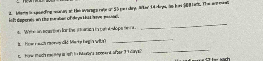 Marty is spending money at the average rate of $3 per day. After 14 days, he has $68 left. The amount 
left depends on the number of days that have passed. 
e. Write an equation for the situation in point-slope form. 
_ 
b. How much money did Marty begin with? 
_ 
c. How much money is left in Marty's account after 29 days? 
_ 
S2 for each