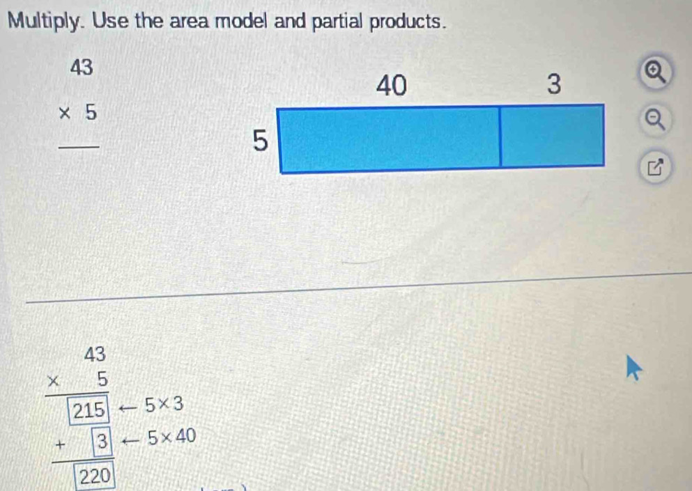 Multiply. Use the area model and partial products.
beginarrayr 43 * 5 hline endarray
frac beginarrayr 43 * 5endarray  5212 +15 hline 120endarray 5* 3
5* 40