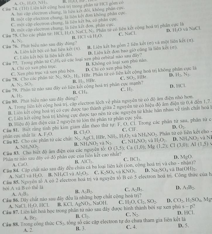 A. O_2,H_2O NH_3. B. H_2O
Câu 74. (TH) Liên kết cộng hoá trị trong phân từ HCl gồm có
A. hai cập electron chung, là liên kết đôi, không phân cực.
B. một cặp electron chung, là liên kết đơn không phân cực.
C. một cặp electron chung, là liên kết ba, có phân cực.
D. một cập electron chung, là liên kết đơn, phân cực.
và NaCl.
Câu 75. Cho các phân tử: HCl, H_2O , NaCl. N_2. Phân tử có liên kết cộng hoá trị phân cực là
A. N_2. B. HCl và H_2O. C. NaCl. D. H_2O
Câu 76. Phát biểu nào sau đây đủng?
A. Liên kết bội có hai liên kết (π). B. Liên kết ba gồm 2 liên kết (σ) và một liên kết (π).
C. Liên kết bội là liên kết đôi. D. Liên kết đơn bao giờ cũng là liên kết (σ).
Câu 77. Trong phân từ C_2H_4 có các loại xen phủ orbital nào sau đây?
A. Chi có xen phủ trục. B. Không có loại xen phủ nào.
C. Xen phủ trục và xen phủ bên. D. Chi có xen phủ bên.
Câu 78. Cho các phân tử: N_2,SO_2,H_2. HBr. Phân tử có liên kết cộng hoá trị không phần cực là
A. N_2.SO_2. , HBr. C. SO_2 , HBr. D. H_2,N_2.
B. H_2
Câu 79. Phân tử nào sau đây có liên kết cộng hoá trị phân cực mạnh?
C.
A. H_2. B. CH_4. H_2. D. HCl.
Câu 80. Phát biêu nào sau đây đúng?
A. Trong liên kết cộng hoá trị, cặp electron lệch về phía nguyên tử có độ âm điện nhỏ hơn.
B. Liên kết cộng hoá trị có cực được tạo thành giữa 2 nguyên tử có hiệu độ âm điện từ 0,4 đến 1,7.
C. Liên kết cộng hoá trị không cực được tạo nên từ các nguyên tử khác hẵn nhau về tính chất hoá h
D. Hiệu độ âm điện của 2 nguyên tử lớn thì phân tử phân cực yếu.
Câu 81. Biết rằng tính phi kim giảm dần theo thứ tự: F, O, Cl. Trong các phân tử sau, phân tử c
phân cực nhất là: A. F_2O. B. Cl_2O. C. ClF. D. O_2.
Câu 82. Cho các phân tử các chất: N_2 , A g(1)g) HBr. NH_3,H_2O_2 và NH_4NO_2. Phân tử có liên kết cho -
B. NH_4NO_2 và N_2. C. NH_4NO_2 và H_2O_2. D. NH_4NO_2
A. NH_4NO_2. và NI
Câu 83. Cho biết độ âm điện của các nguyên tổ: O(3,5);Ca(1,0);Mg(1,2); Cl (3,0);Al(1,5)
Phân tử nào sau đây có độ phân cực của liên kết cao nhất?
A. CaO. B. AlCl_3. C. BCl_3. D. MgO.
Câu 84. Cặp chất nào sau đây đều chứa cả ba loại liên kết (ion, cộng hoá trị và cho - nhận)?
A. NaCl và H_2O. B. NH_4Cl và Al_2O_3. C. K_2SO_4 và KNO_3. D. Na_2SO_4 và Ba(OH)_2.
Câu 85. Nguyên tố A có 2 electron hoá trị và nguyên tố B có 5 electron hoá trị. Công thức của h
bởi A và B có thể là
A. A_2B_3.
B. A_3B_2.
C. A_2B_5.
D. A_5B_2.
Câu 86. Dãy chất nào sau đây đều là những hợp chất cộng hoá trị?
A. NaCl, H_2O,HCl. B. KCl、 As NO_3 , NaOH. C. H_2O,Cl_2,SO_2. D. CO_2,H_2SO_4 , Mg
Câu 87. Liên kết hoá học trong phân tử nào sau đây được hình thành bởi sự xen phủ s-p
A. Br_2.
B. Cl_2. D. HCl.
C. N_2.
Câu 88. Trong công thức CS_2 , tổng số các cặp electron tự do chưa tham gia liên kết là
A. 2. B. 3. C. 4. D. 5.