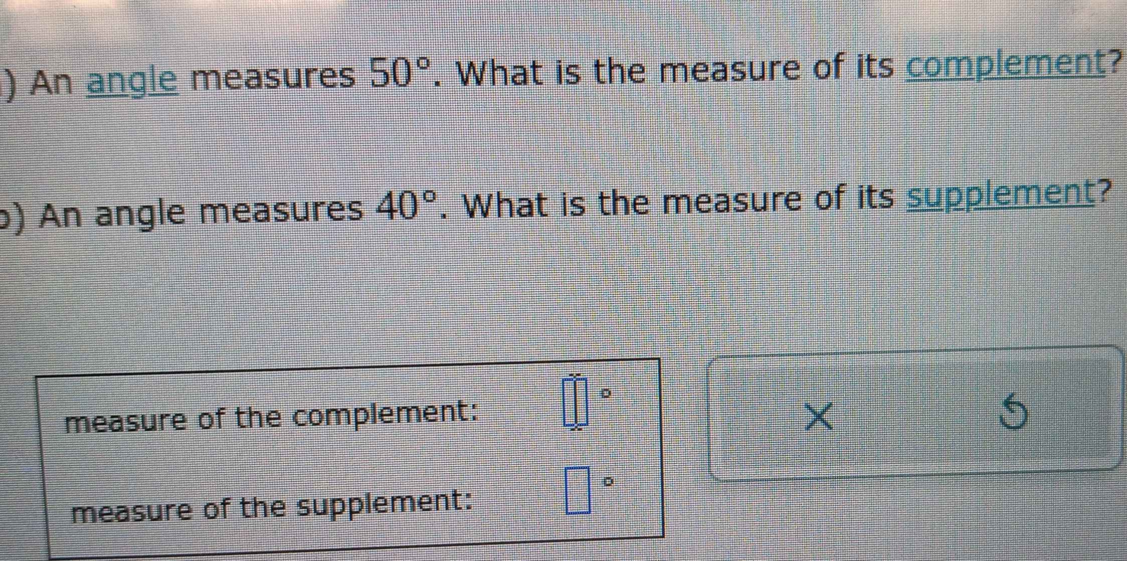 ) An angle measures 50°. What is the measure of its complement? 
) An angle measures 40°. What is the measure of its supplement? 
measure of the complement:
□°
measure of the supplement:
□°