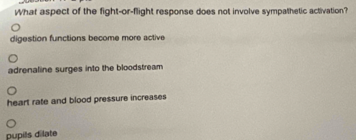 What aspect of the fight-or-flight response does not involve sympathetic activation?
digestion functions become more active
adrenaline surges into the bloodstream
heart rate and blood pressure increases
pupils dilate