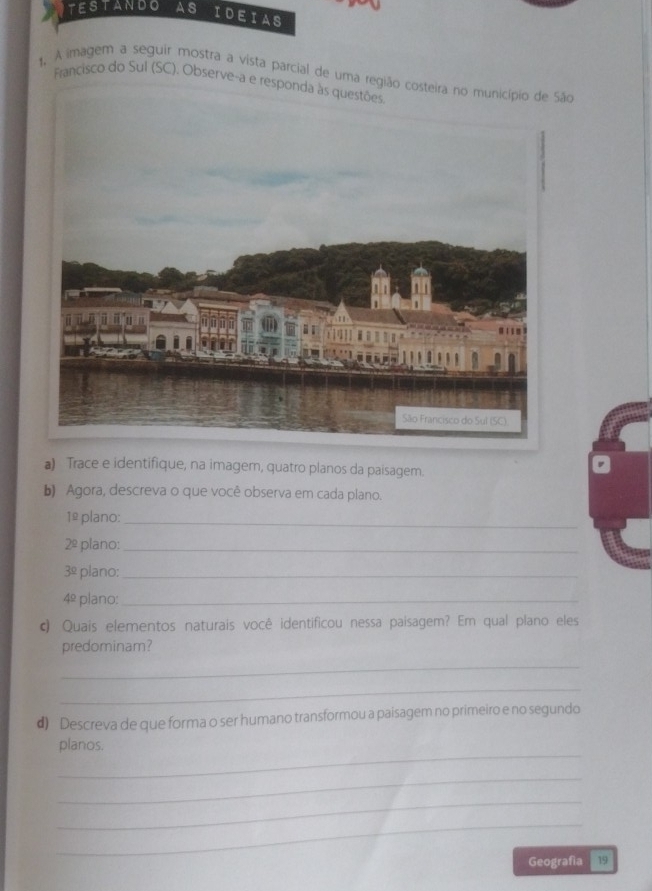 TESTANDO AS IDEIAS 
1,. A imagem a seguir mostra a vista parcial de uma região costeira no município de São 
Francisco do Sul (SC). Observe-a e resp 
a) Trace e identifique, na imager, quatro planos da paisagem. 
b) Agora, descreva o que você observa em cada plano.
1^y plano: 
_
2^(_ circ) plano:_
3^(_ circ) plano:_
4^(_ circ) plano:_ 
c) Quais elementos naturais você identificou nessa paisagem? Em qual plano eles 
predominam? 
_ 
_ 
#) Descreva de que forma o ser humano transformou a paisagem no primeiro e no segundo 
_ 
planos. 
_ 
_ 
_ 
Geografia 19