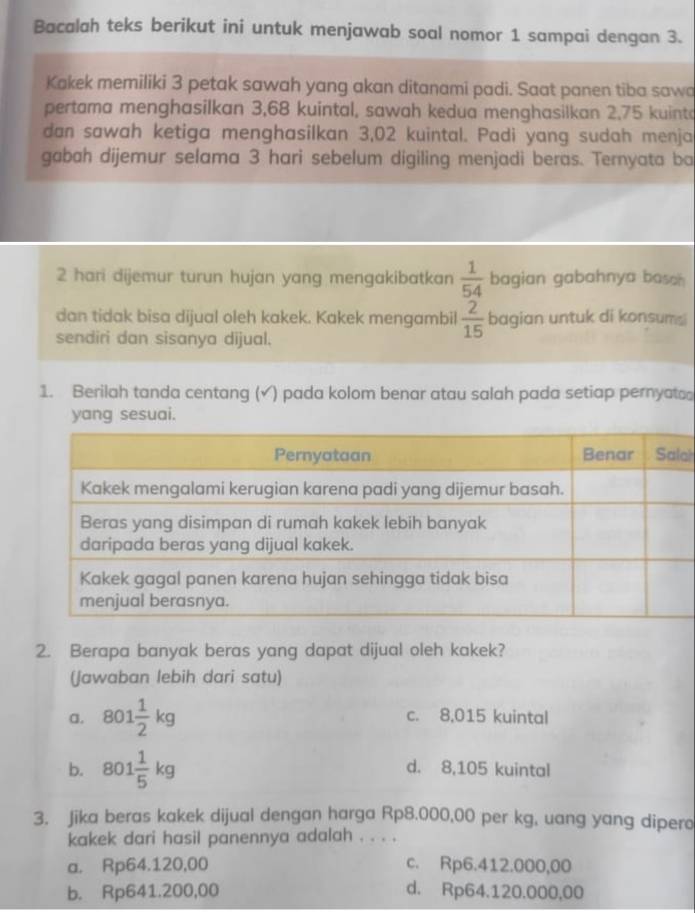 Bacalah teks berikut ini untuk menjawab soal nomor 1 sampai dengan 3.
Kakek memiliki 3 petak sawah yang akan ditanami padi. Saat panen tiba sawa
pertama menghasilkan 3,68 kuintal, sawah kedua menghasilkan 2,75 kuinto
dan sawah ketiga menghasilkan 3,02 kuintal. Padi yang sudah menja
gabah dijemur selama 3 hari sebelum digiling menjadi beras. Ternyata ba
2 hari dijemur turun hujan yang mengakibatkan  1/54  bagian gabahnya basah 
dan tidak bisa dijual oleh kakek. Kakek mengambil  2/15  bagia n untuk di konsums
sendiri dan sisanya dijual.
1. Berilah tanda centang (√) pada kolom benar atau salah pada setiap pernyats
yang sesuai.
ah
2. Berapa banyak beras yang dapat dijual oleh kakek?
(Jawaban lebih dari satu)
a. 801 1/2 kg c. 8,015 kuintal
b. 801 1/5 kg d. 8,105 kuintal
3. Jika beras kakek dijual dengan harga Rp8.000,00 per kg, uang yang dipero
kakek dari hasil panennya adalah . . . .
a. Rp64.120,00 c. Rp6.412.000,00
b. Rp641.200,00 d. Rp64.120.000,00