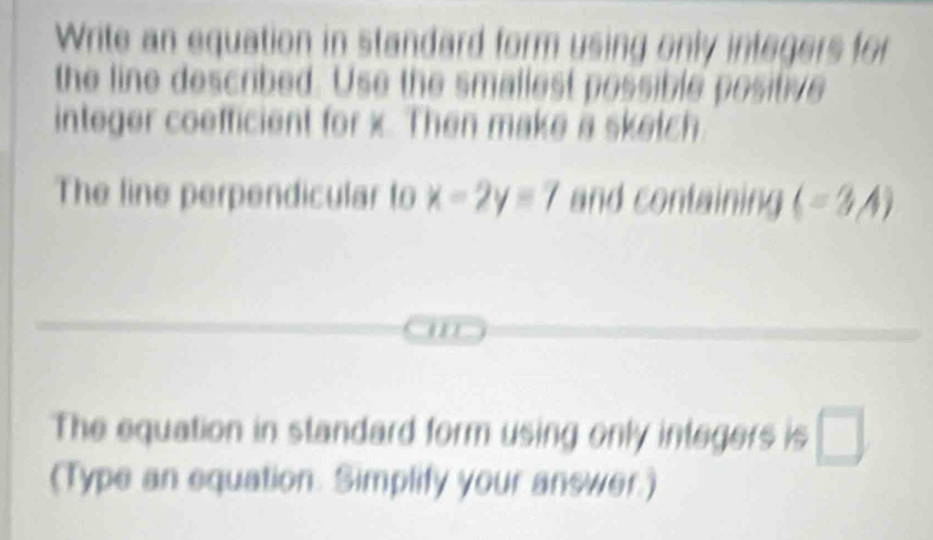 Write an equation in standard form using only integers for 
the line described. Use the smallest possible positive 
integer coefficient for x. Then make a sketch 
The line perpendicular to x-2y=7 and containing (-3A). 
The equation in standard form using only integers is □ 
(Type an equation. Simplify your answer.)